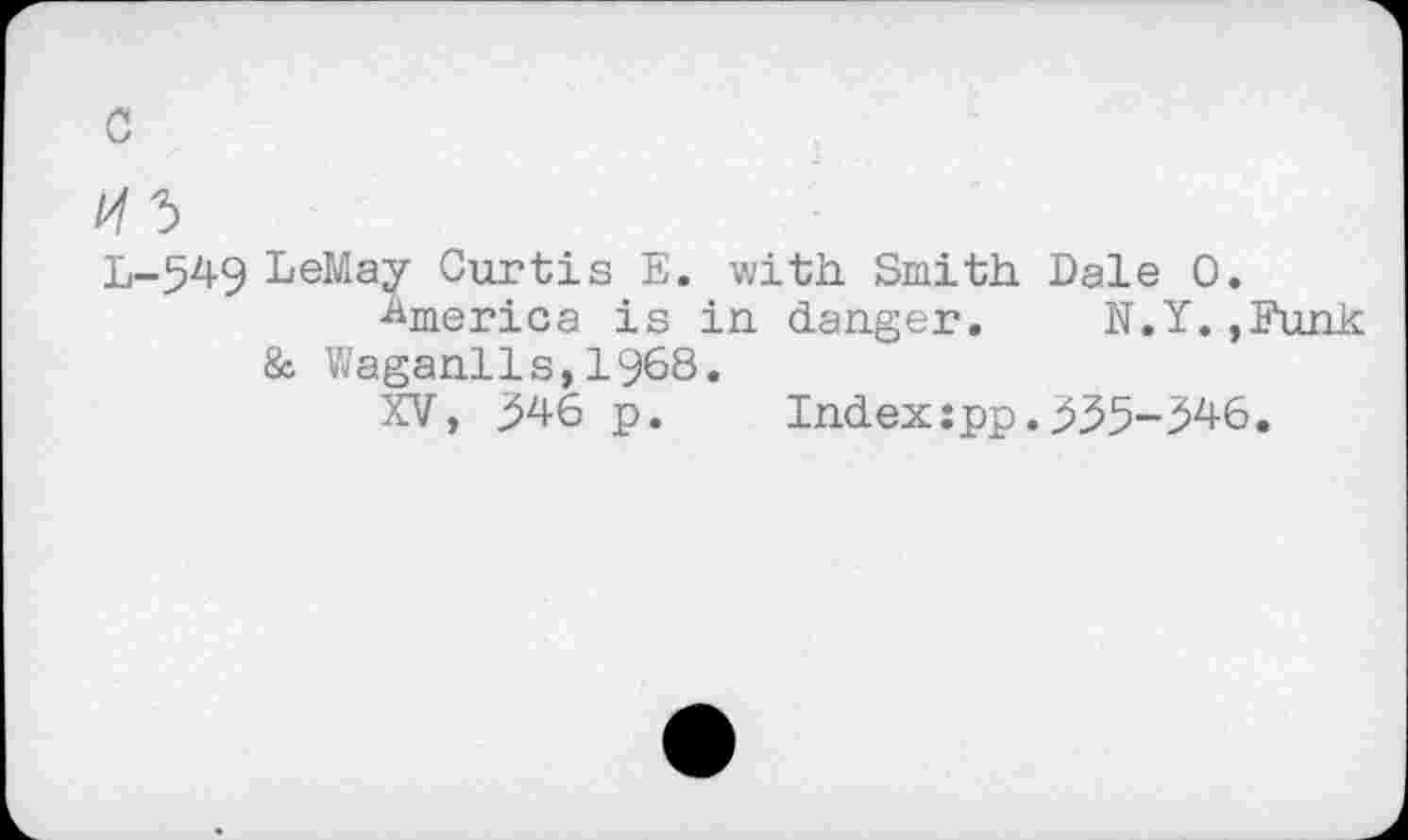 ﻿с
И Ъ
L-549 LeMay Curtis Е. with. Smith. Dale 0.
America is in danger. N.Y.,Funk & Waganils,1968.
XV, 346 p.	Index:pp.335-346.